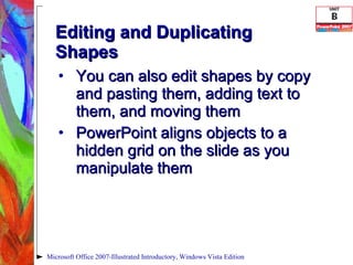 Editing and Duplicating Shapes You can also edit shapes by copy and pasting them, adding text to them, and moving them PowerPoint aligns objects to a hidden grid on the slide as you manipulate them Microsoft Office 2007-Illustrated Introductory, Windows Vista Edition 