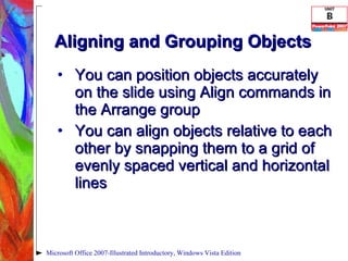 Aligning and Grouping Objects You can position objects accurately on the slide using Align commands in the Arrange group You can align objects relative to each other by snapping them to a grid of evenly spaced vertical and horizontal lines Microsoft Office 2007-Illustrated Introductory, Windows Vista Edition 
