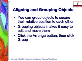Aligning and Grouping Objects You can group objects to secure their relative position to each other  Grouping objects makes it easy to edit and move them Click the Arrange button, then click Group Microsoft Office 2007-Illustrated Introductory, Windows Vista Edition 