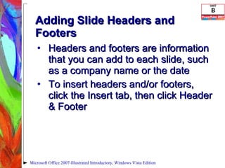 Adding Slide Headers and Footers Headers and footers are information that you can add to each slide, such as a company name or the date To insert headers and/or footers, click the Insert tab, then click Header & Footer Microsoft Office 2007-Illustrated Introductory, Windows Vista Edition 