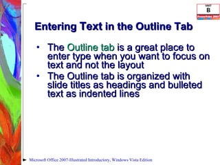 Entering  Text  in the Outline Tab The  Outline tab  is a great place to enter type when you want to focus on text and not the layout The Outline tab is organized with slide titles as headings and bulleted text as indented lines Microsoft Office 2007-Illustrated Introductory, Windows Vista Edition 