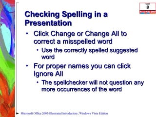 Checking Spelling in a Presentation Click Change or Change All to correct a misspelled word Use the correctly spelled suggested word For proper names you can click Ignore All  The spellchecker will not question any more occurrences of the word Microsoft Office 2007-Illustrated Introductory, Windows Vista Edition 