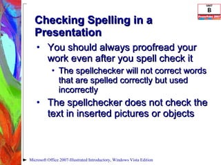 Checking Spelling in a Presentation You should always proofread your work even after you spell check it The spellchecker will not correct words that are spelled correctly but used incorrectly The spellchecker does not check the text in inserted pictures or objects Microsoft Office 2007-Illustrated Introductory, Windows Vista Edition 