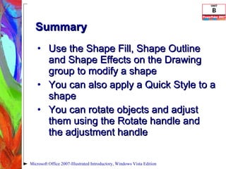 Summary Use the Shape Fill, Shape Outline and Shape Effects on the Drawing group to modify a shape You can also apply a Quick Style to a shape You can rotate objects and adjust them using the Rotate handle and the adjustment handle Microsoft Office 2007-Illustrated Introductory, Windows Vista Edition 