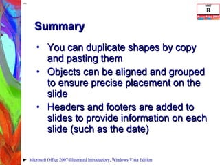 Summary You can duplicate shapes by copy and pasting them Objects can be aligned and grouped to ensure precise placement on the slide Headers and footers are added to slides to provide information on each slide (such as the date) Microsoft Office 2007-Illustrated Introductory, Windows Vista Edition 