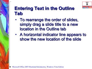 Entering Text in the Outline Tab To rearrange the order of slides, simply drag a slide title to a new location in the Outline tab A horizontal indicator line appears to show the new location of the slide Microsoft Office 2007-Illustrated Introductory, Windows Vista Edition 