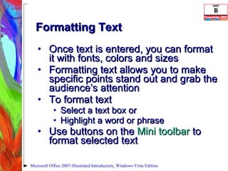 Formatting Text Once text is entered, you can format it with fonts, colors and sizes Formatting text allows you to make specific points stand out and grab the audience’s attention To format text Select a text box or Highlight a word or phrase Use buttons on the  Mini toolbar  to format selected text Microsoft Office 2007-Illustrated Introductory, Windows Vista Edition 