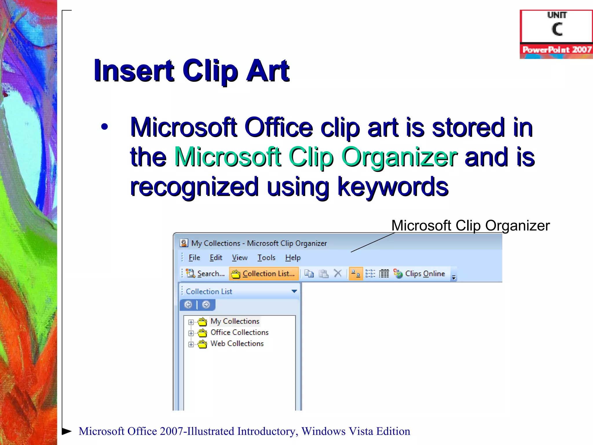 Insert Clip Art Microsoft Office clip art is stored in the  Microsoft Clip Organizer   and is recognized using keywords Microsoft Office 2007-Illustrated Introductory, Windows Vista Edition Microsoft Clip Organizer 