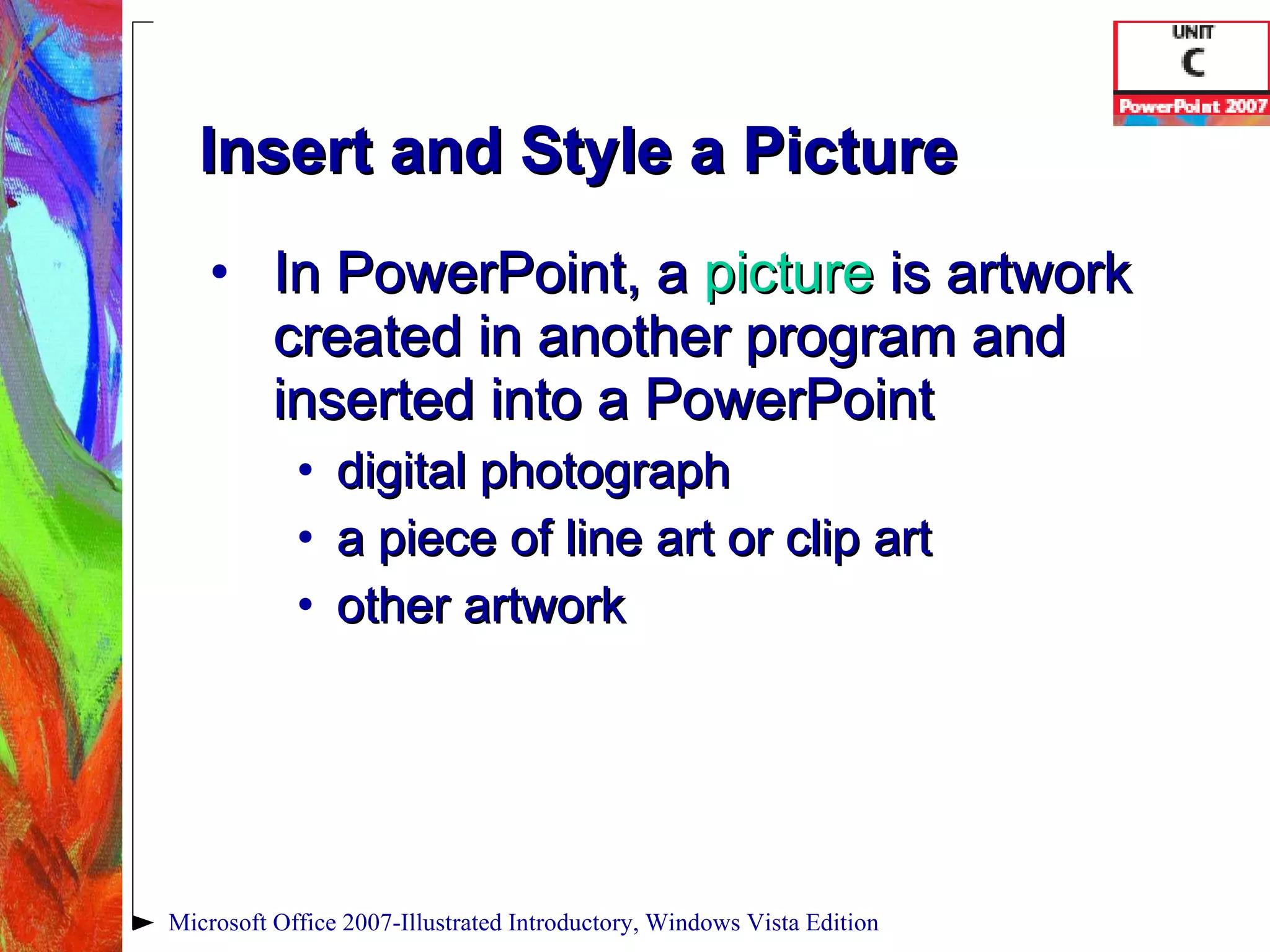 Insert and Style a Picture In PowerPoint, a  picture   is artwork created in another program and inserted into a PowerPoint digital photograph a piece of line art or clip art other artwork Microsoft Office 2007-Illustrated Introductory, Windows Vista Edition 