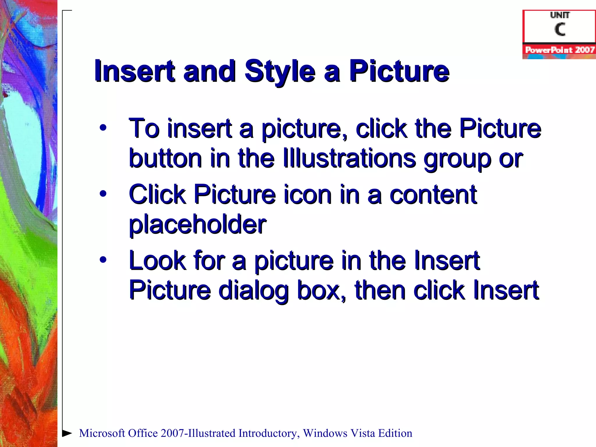 Insert and Style a Picture To insert a picture, click the Picture button in the Illustrations group or Click Picture icon in a content placeholder Look for a picture in the Insert Picture dialog box, then click Insert Microsoft Office 2007-Illustrated Introductory, Windows Vista Edition 