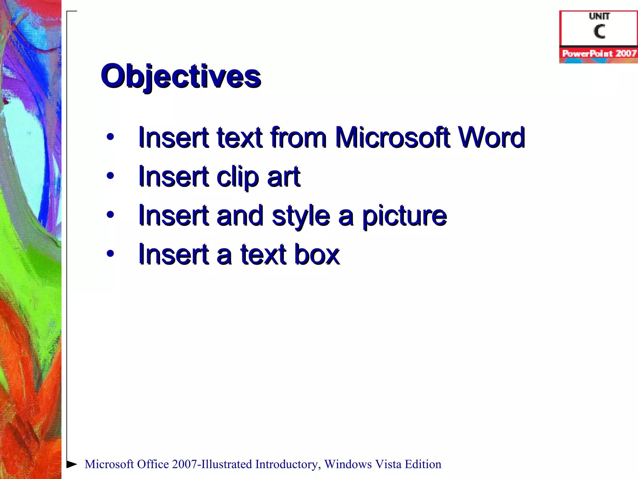 Objectives Insert text from Microsoft Word Insert clip art Insert and style a picture Insert a text box Microsoft Office 2007-Illustrated Introductory, Windows Vista Edition 