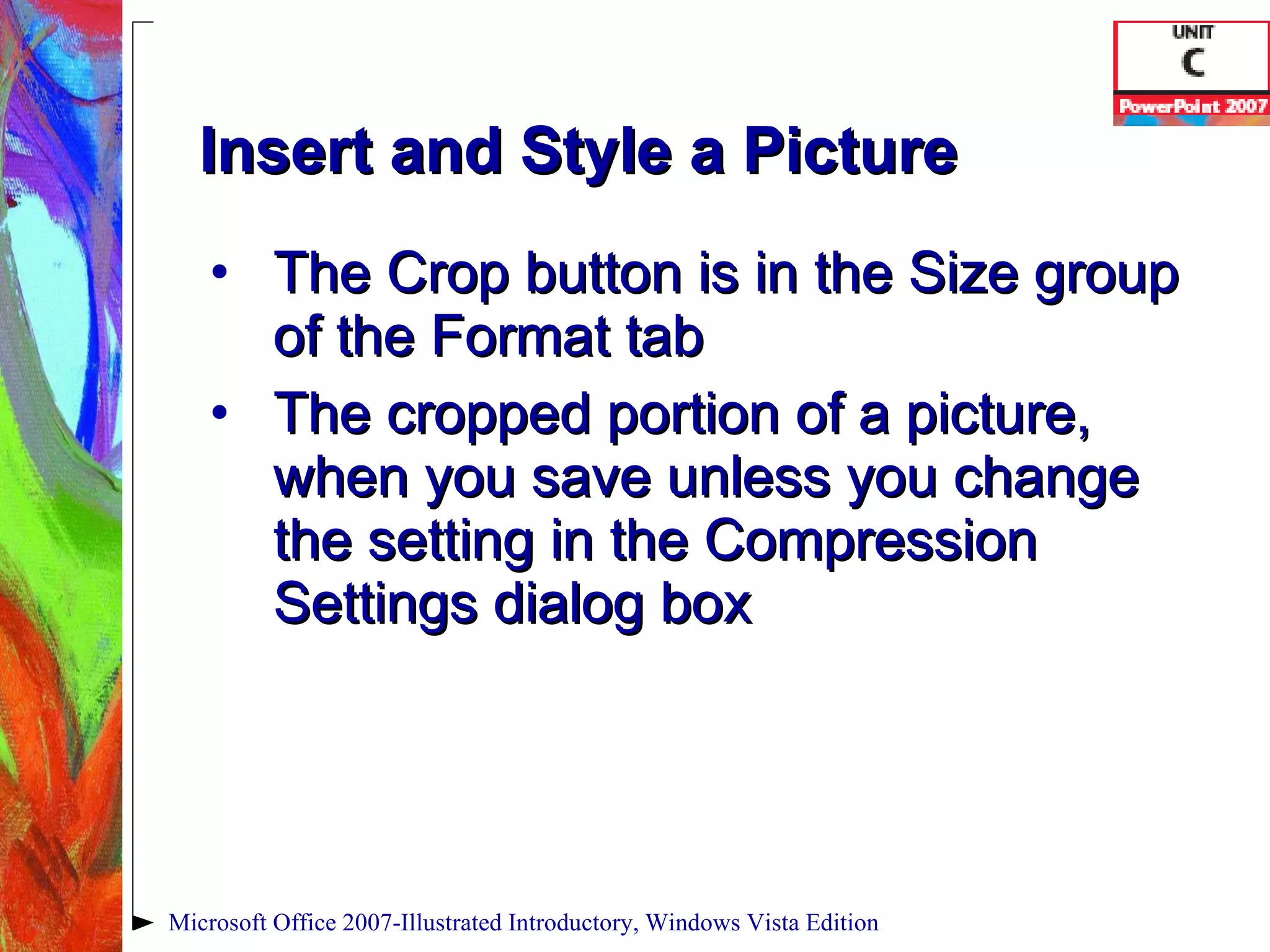 Insert and Style a Picture The Crop button is in the Size group of the Format tab The cropped portion of a picture, when you save unless you change the setting in the Compression Settings dialog box Microsoft Office 2007-Illustrated Introductory, Windows Vista Edition 