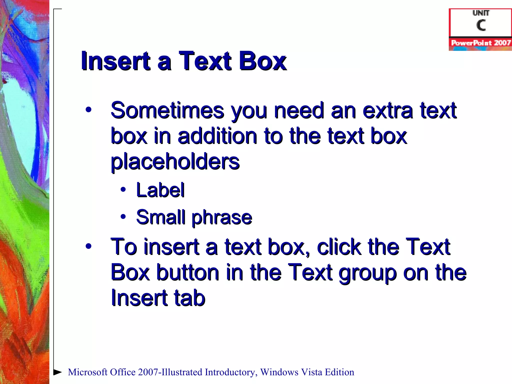 Insert a Text Box Sometimes you need an extra text box in addition to the text box placeholders Label Small phrase To insert a text box, click the Text Box button in the Text group on the Insert tab Microsoft Office 2007-Illustrated Introductory, Windows Vista Edition 