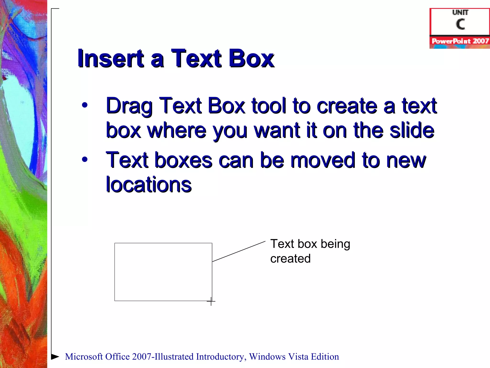 Insert a Text Box Drag Text Box tool to create a text box where you want it on the slide Text boxes can be moved to new locations Microsoft Office 2007-Illustrated Introductory, Windows Vista Edition Text box being created 