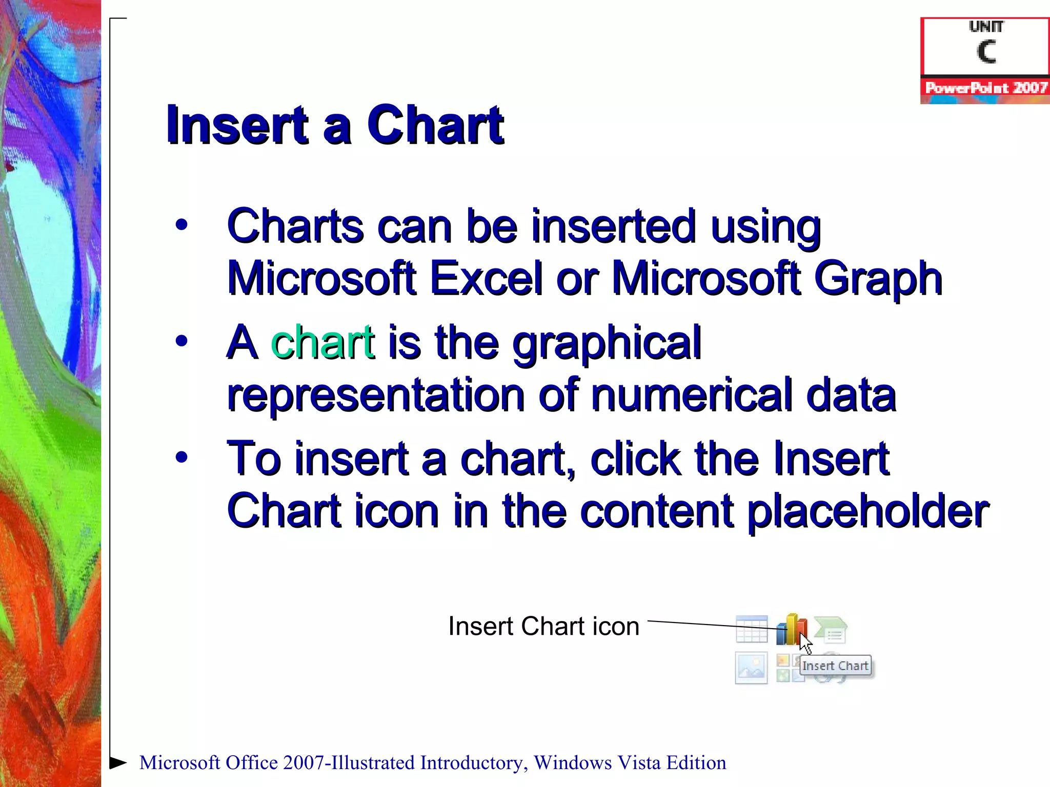 Charts can be inserted using Microsoft Excel or Microsoft Graph A  chart   is the graphical representation of numerical data To insert a chart, click the Insert Chart icon in the content placeholder Insert a Chart Microsoft Office 2007-Illustrated Introductory, Windows Vista Edition Insert Chart icon 