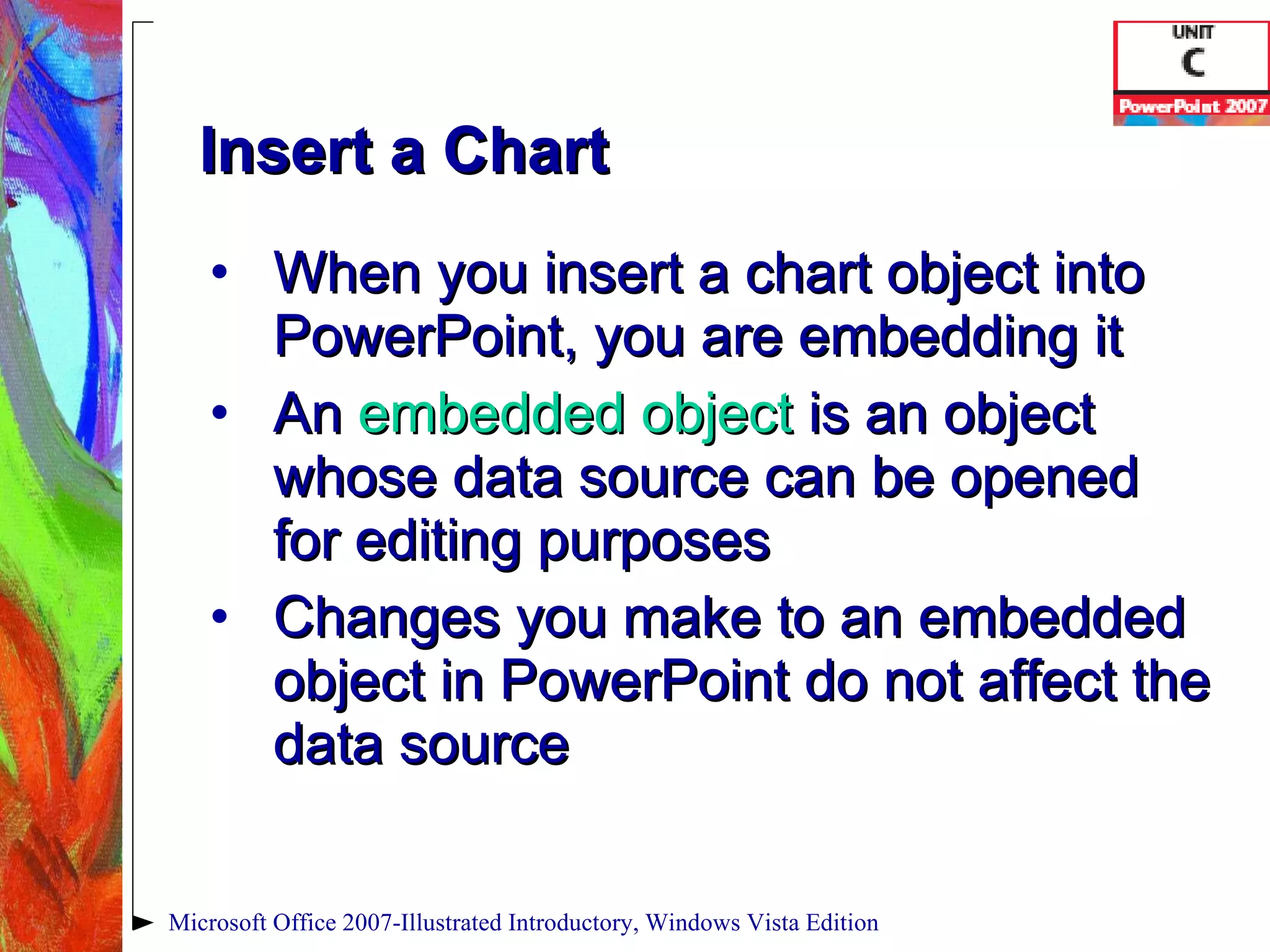 Insert a Chart When you insert a chart object into PowerPoint, you are embedding it An  embedded object   is an object whose data source can be opened for editing purposes Changes you make to an embedded object in PowerPoint do not affect the data source Microsoft Office 2007-Illustrated Introductory, Windows Vista Edition 