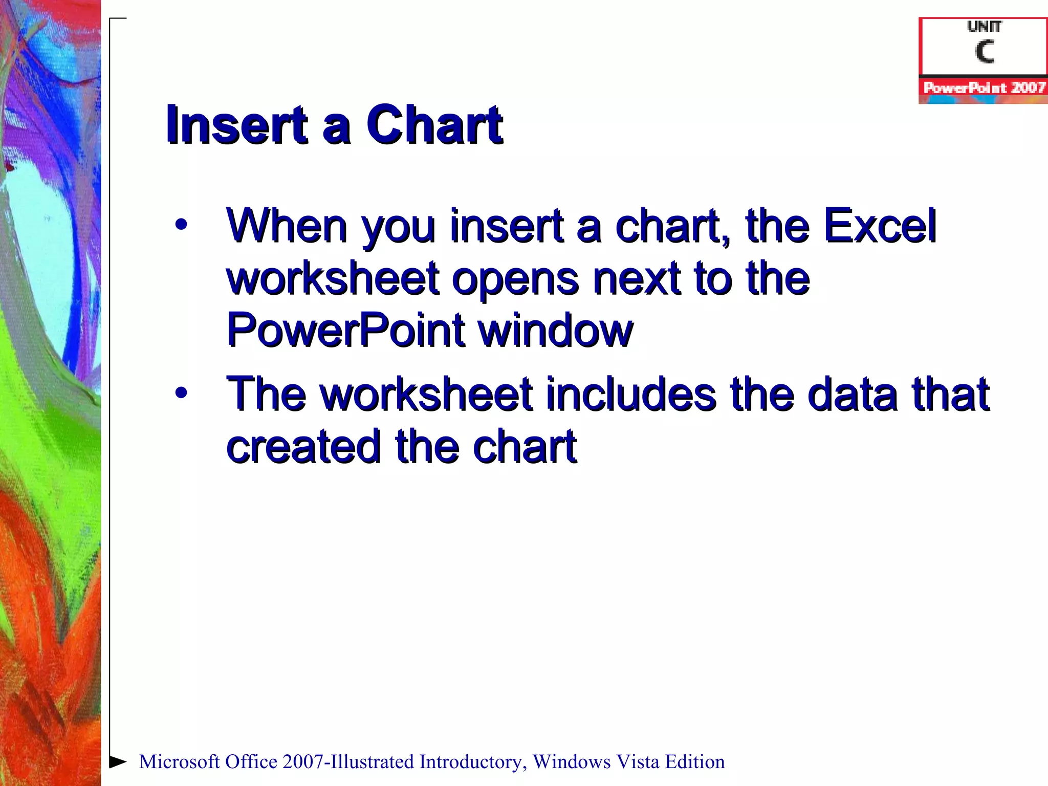 Insert a Chart When you insert a chart, the Excel worksheet opens next to the PowerPoint window The worksheet includes the data that created the chart Microsoft Office 2007-Illustrated Introductory, Windows Vista Edition 