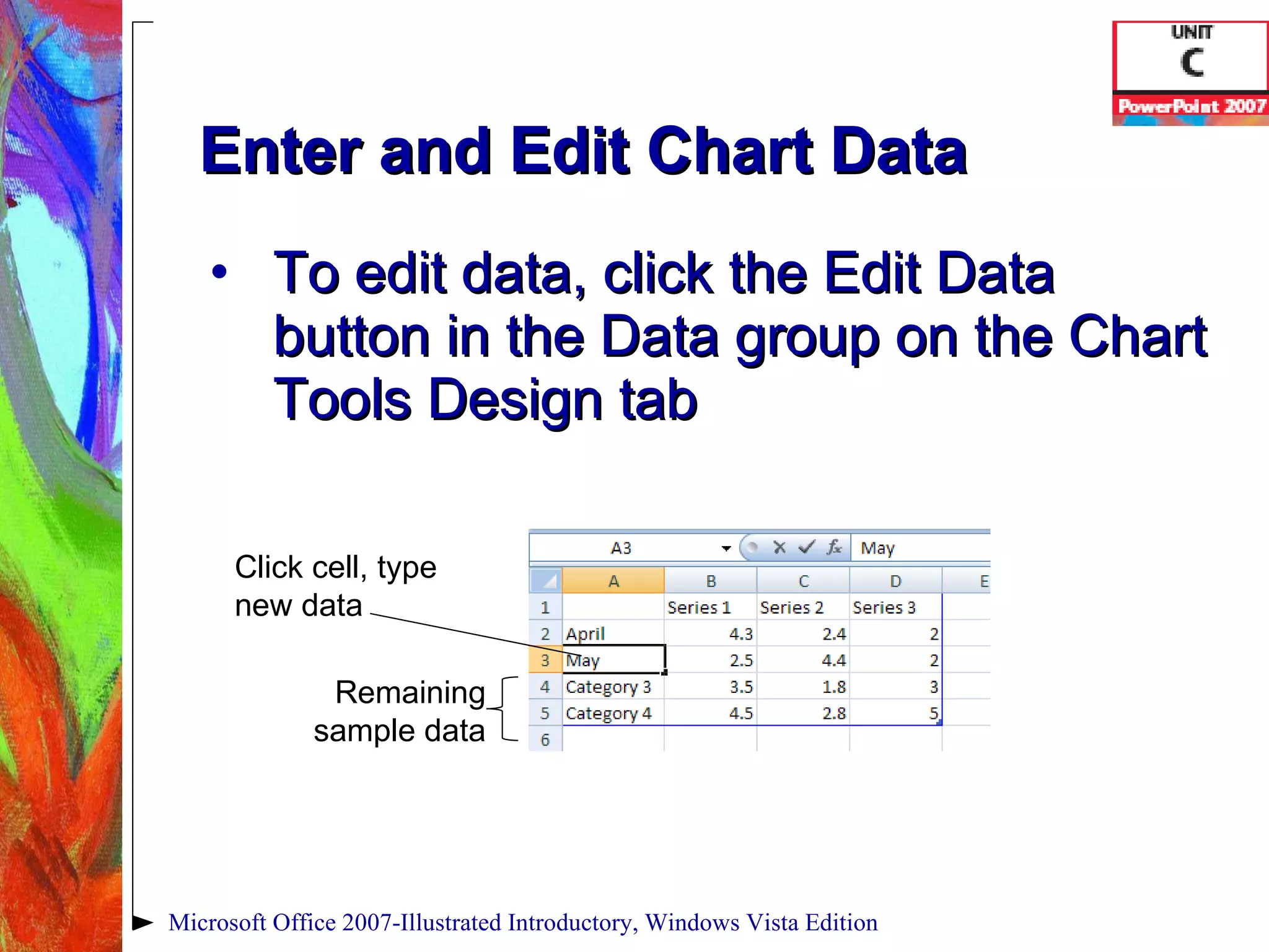Enter and Edit Chart Data To edit data, click the Edit Data button in the Data group on the Chart Tools Design tab Microsoft Office 2007-Illustrated Introductory, Windows Vista Edition Click cell, type new data Remaining sample data 