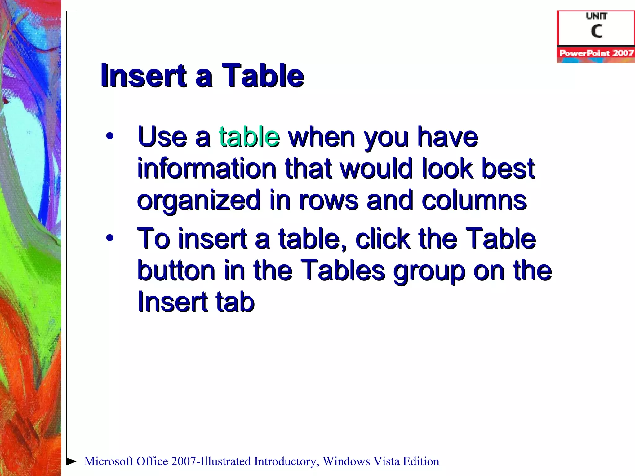 Insert a Table Use a  table  when you have information that would look best organized in rows and columns To insert a table, click the Table button in the Tables group on the Insert tab Microsoft Office 2007-Illustrated Introductory, Windows Vista Edition 