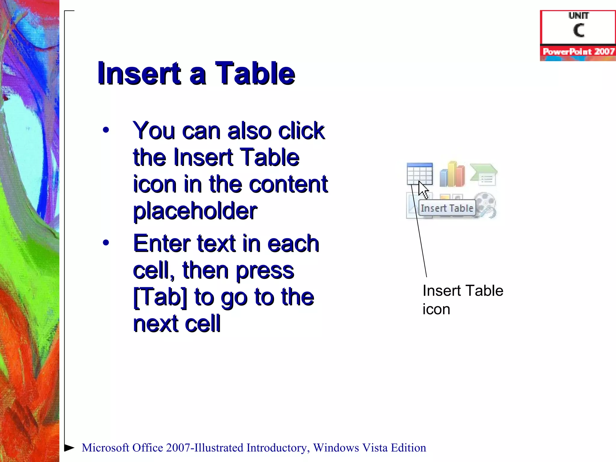 Insert a Table You can also click the Insert Table icon in the content placeholder Enter text in each cell, then press [Tab] to go to the next cell Microsoft Office 2007-Illustrated Introductory, Windows Vista Edition Insert Table icon 