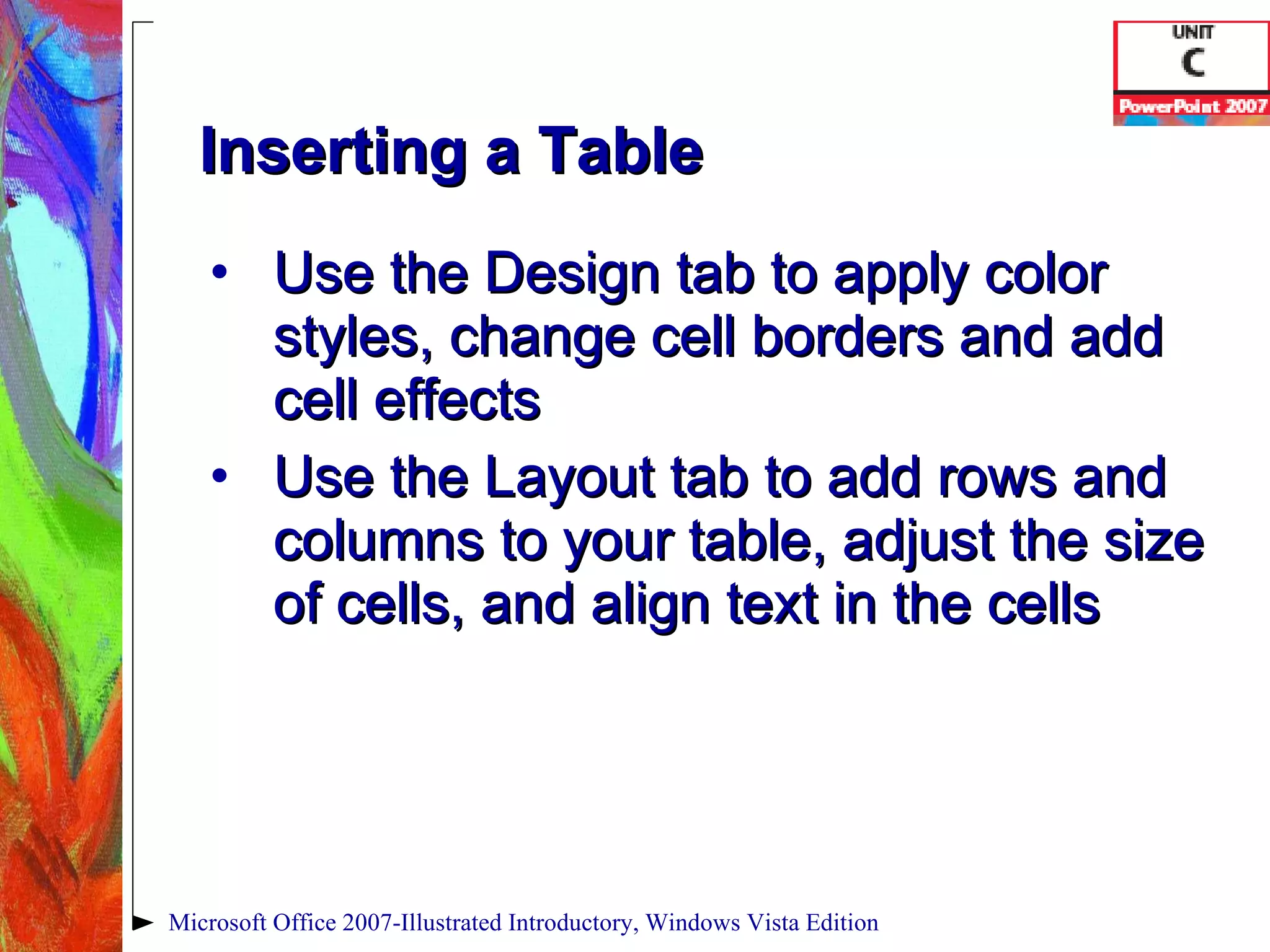Inserting a Table Use the Design tab to apply color styles, change cell borders and add cell effects Use the Layout tab to add rows and columns to your table, adjust the size of cells, and align text in the cells Microsoft Office 2007-Illustrated Introductory, Windows Vista Edition 