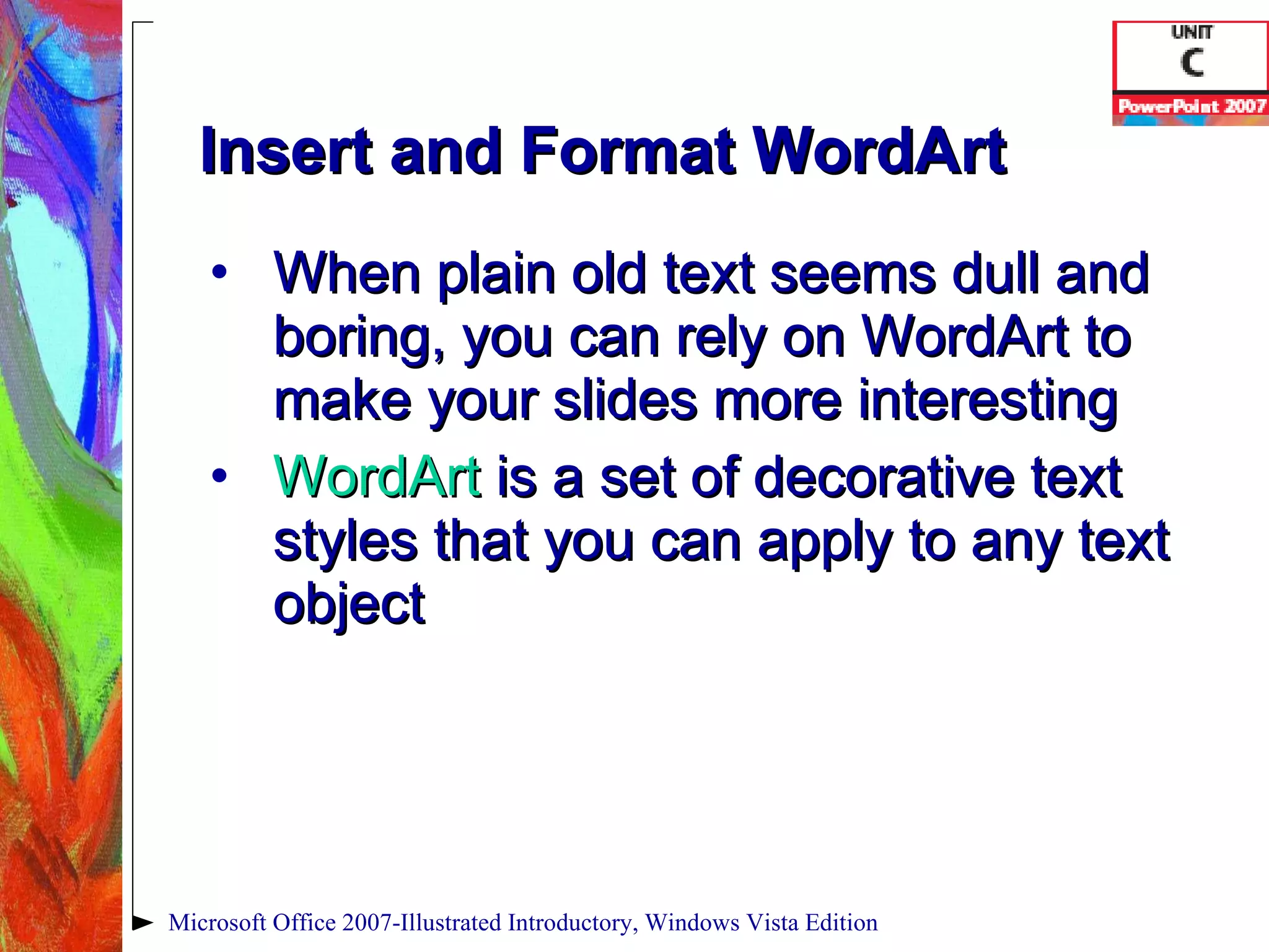 Insert and Format WordArt When plain old text seems dull and boring, you can rely on WordArt to make your slides more interesting WordArt  is a set of decorative text styles that you can apply to any text object Microsoft Office 2007-Illustrated Introductory, Windows Vista Edition 