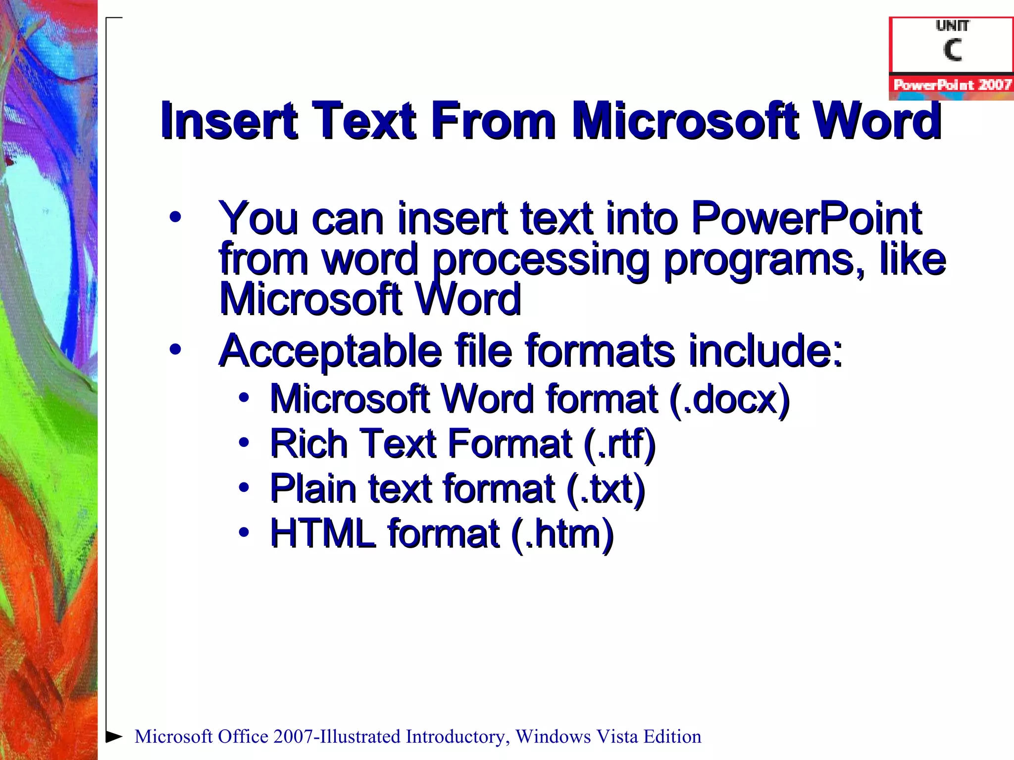 Insert Text From Microsoft Word You can insert text into PowerPoint from word processing programs, like Microsoft Word Acceptable file formats include: Microsoft Word format (.docx) Rich Text Format (.rtf) Plain text format (.txt) HTML format (.htm) Microsoft Office 2007-Illustrated Introductory, Windows Vista Edition 