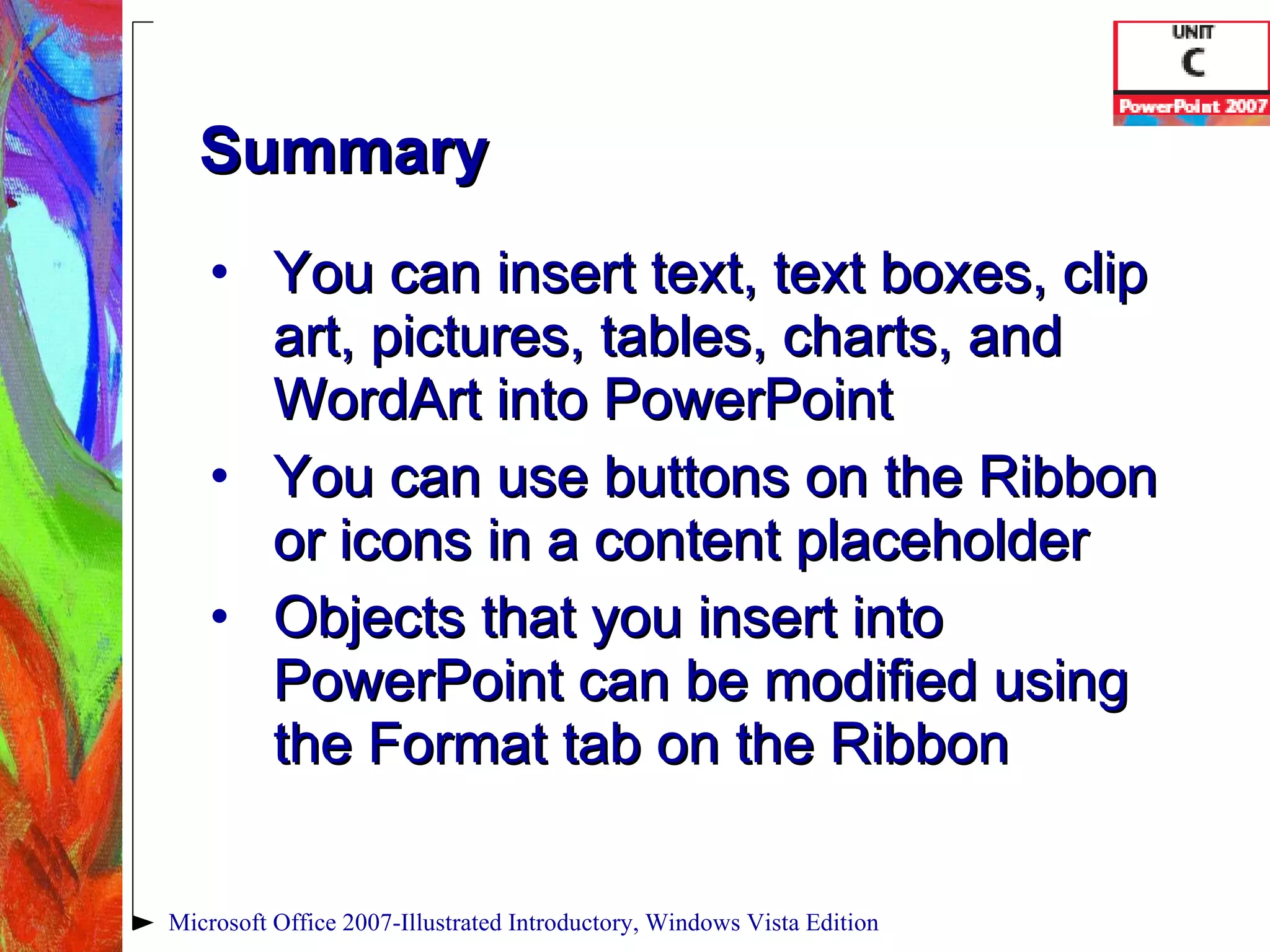 Summary You can insert text, text boxes, clip art, pictures, tables, charts, and WordArt into PowerPoint You can use buttons on the Ribbon or icons in a content placeholder Objects that you insert into PowerPoint can be modified using the Format tab on the Ribbon Microsoft Office 2007-Illustrated Introductory, Windows Vista Edition 