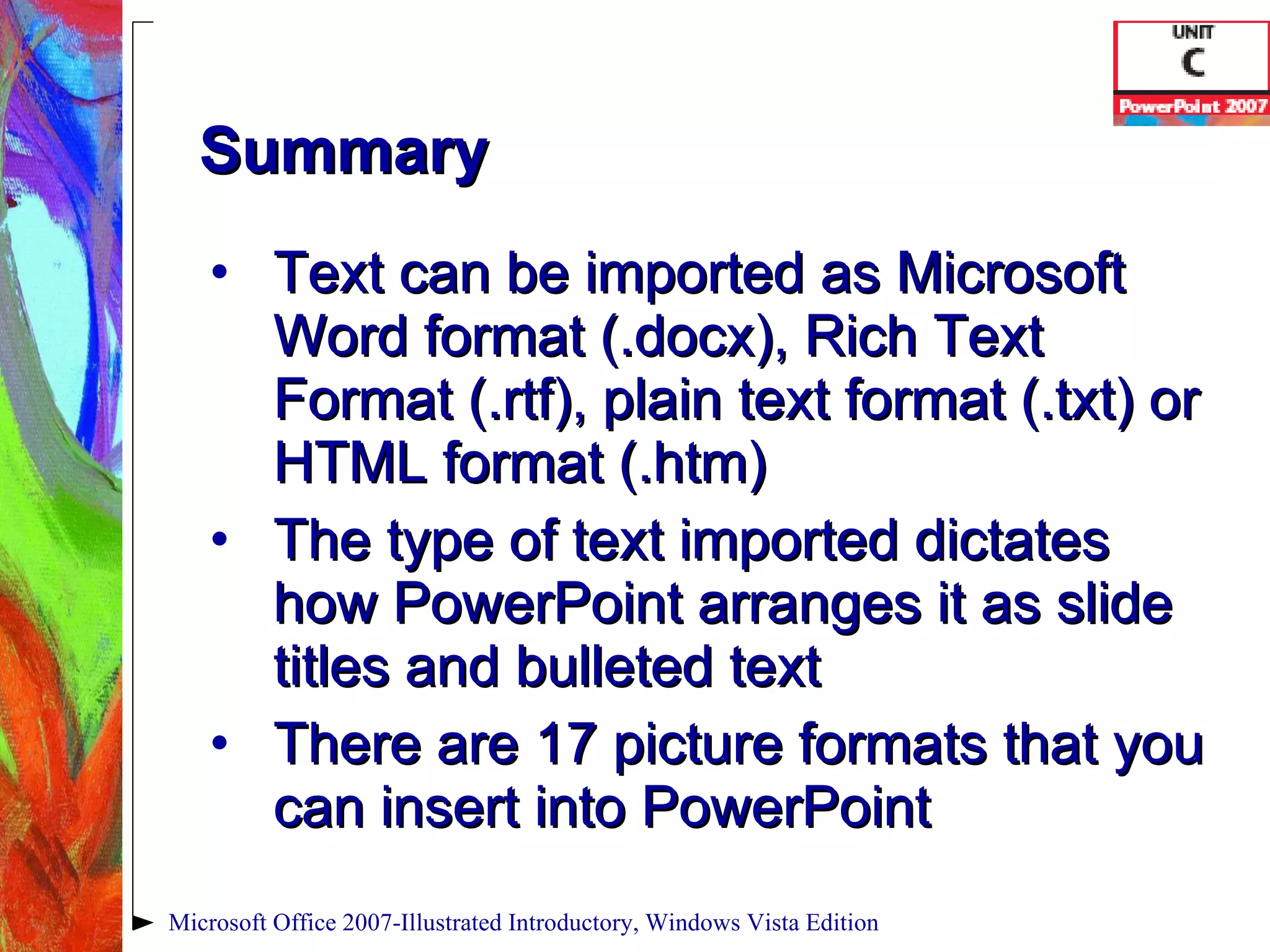 Summary Text can be imported as Microsoft Word format (.docx), Rich Text Format (.rtf), plain text format (.txt) or HTML format (.htm) The type of text imported dictates how PowerPoint arranges it as slide titles and bulleted text There are 17 picture formats that you can insert into PowerPoint Microsoft Office 2007-Illustrated Introductory, Windows Vista Edition 