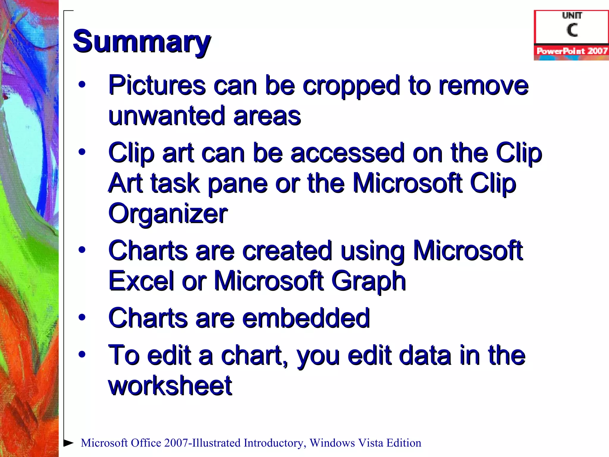 Summary Pictures can be cropped to remove unwanted areas Clip art can be accessed on the Clip Art task pane or the Microsoft Clip Organizer Charts are created using Microsoft Excel or Microsoft Graph Charts are embedded To edit a chart, you edit data in the worksheet Microsoft Office 2007-Illustrated Introductory, Windows Vista Edition 
