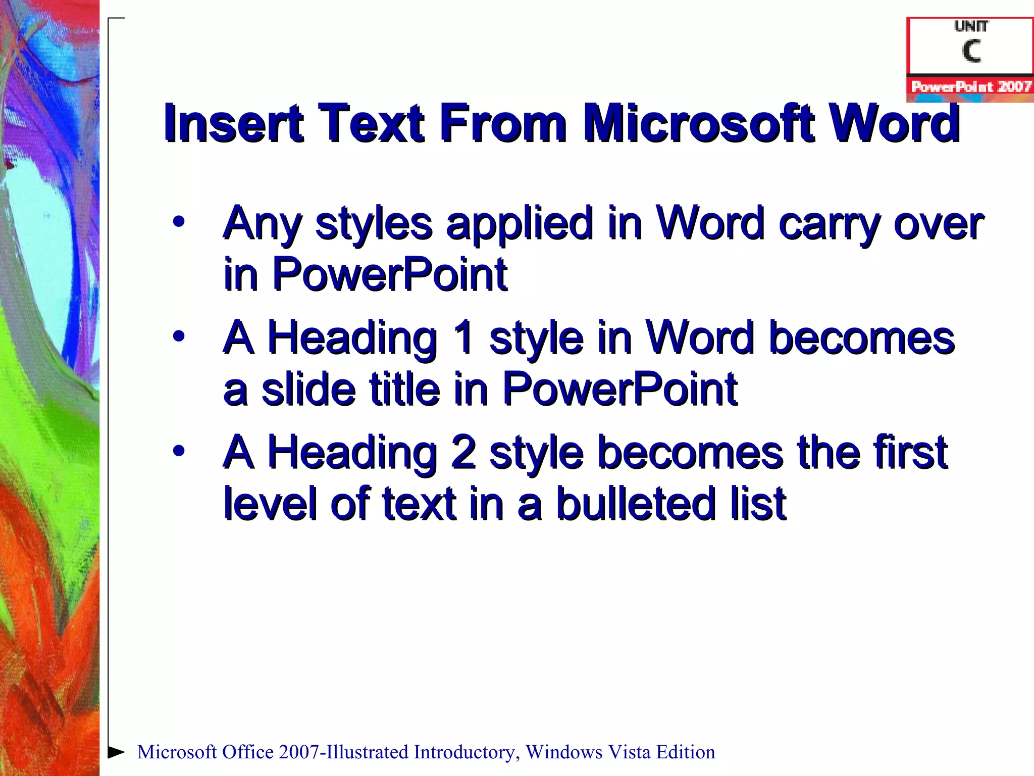 Insert Text From Microsoft Word Any styles applied in Word carry over in PowerPoint A Heading 1 style in Word becomes a slide title in PowerPoint A Heading 2 style becomes the first level of text in a bulleted list Microsoft Office 2007-Illustrated Introductory, Windows Vista Edition 