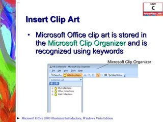 Insert Clip Art Microsoft Office clip art is stored in the  Microsoft Clip Organizer   and is recognized using keywords Microsoft Office 2007-Illustrated Introductory, Windows Vista Edition Microsoft Clip Organizer 