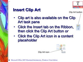 Insert Clip Art Clip art is also available on the Clip Art task pane Click the Insert tab on the Ribbon, then click the Clip Art button  or Click the Clip Art icon in a content placeholder Microsoft Office 2007-Illustrated Introductory, Windows Vista Edition Clip Art icon Clip Art button 