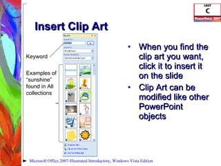 Insert Clip Art When you find the clip art you want, click it to insert it on the slide Clip Art can be modified like other PowerPoint objects Microsoft Office 2007-Illustrated Introductory, Windows Vista Edition Keyword Examples of “sunshine” found in All collections 