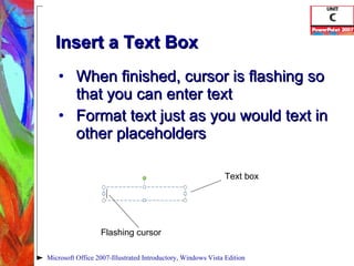 Insert a Text Box When finished, cursor is flashing so that you can enter text Format text just as you would text in other placeholders Microsoft Office 2007-Illustrated Introductory, Windows Vista Edition Text box Flashing cursor 