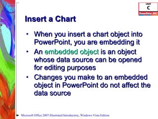 Insert a Chart When you insert a chart object into PowerPoint, you are embedding it An  embedded object   is an object whose data source can be opened for editing purposes Changes you make to an embedded object in PowerPoint do not affect the data source Microsoft Office 2007-Illustrated Introductory, Windows Vista Edition 
