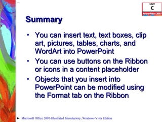 Summary You can insert text, text boxes, clip art, pictures, tables, charts, and WordArt into PowerPoint You can use buttons on the Ribbon or icons in a content placeholder Objects that you insert into PowerPoint can be modified using the Format tab on the Ribbon Microsoft Office 2007-Illustrated Introductory, Windows Vista Edition 