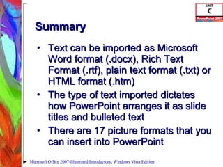 Summary Text can be imported as Microsoft Word format (.docx), Rich Text Format (.rtf), plain text format (.txt) or HTML format (.htm) The type of text imported dictates how PowerPoint arranges it as slide titles and bulleted text There are 17 picture formats that you can insert into PowerPoint Microsoft Office 2007-Illustrated Introductory, Windows Vista Edition 