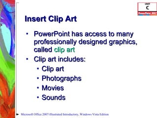 Insert Clip Art PowerPoint has access to many professionally designed graphics, called  clip art Clip art includes: Clip art Photographs Movies Sounds Microsoft Office 2007-Illustrated Introductory, Windows Vista Edition 