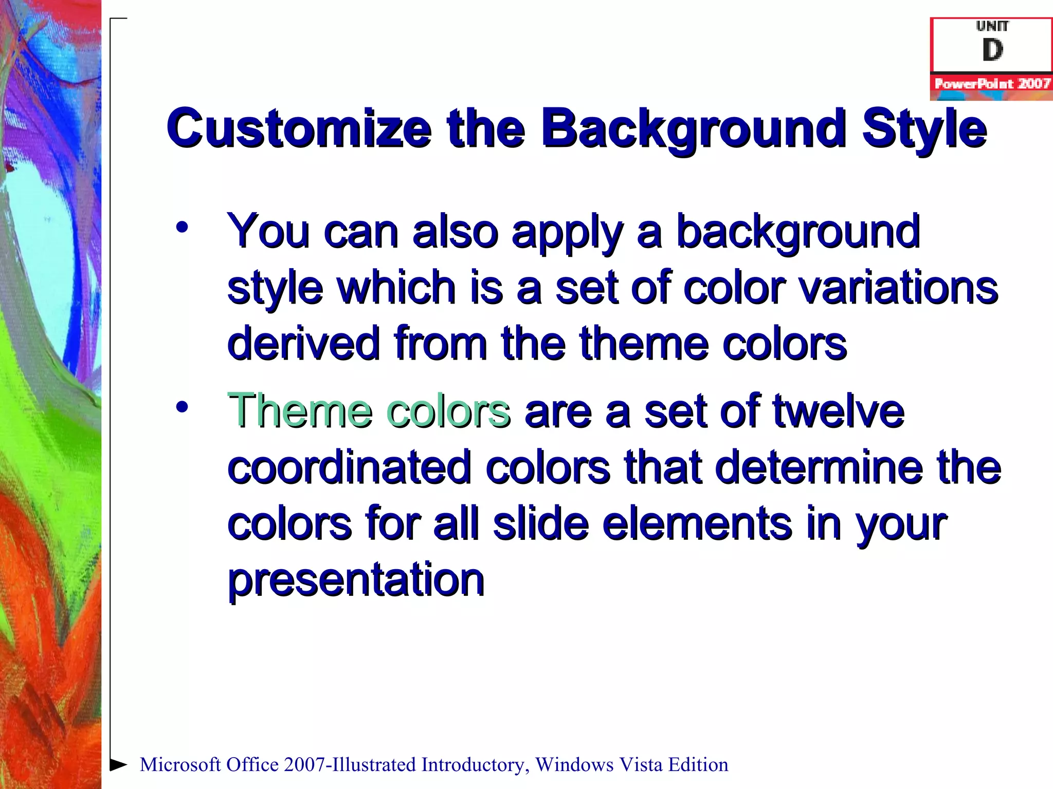 Customize the Background Style You can also apply a background style which is a set of color variations derived from the theme colors Theme colors  are a set of twelve coordinated colors that determine the colors for all slide elements in your presentation Microsoft Office 2007-Illustrated Introductory, Windows Vista Edition 