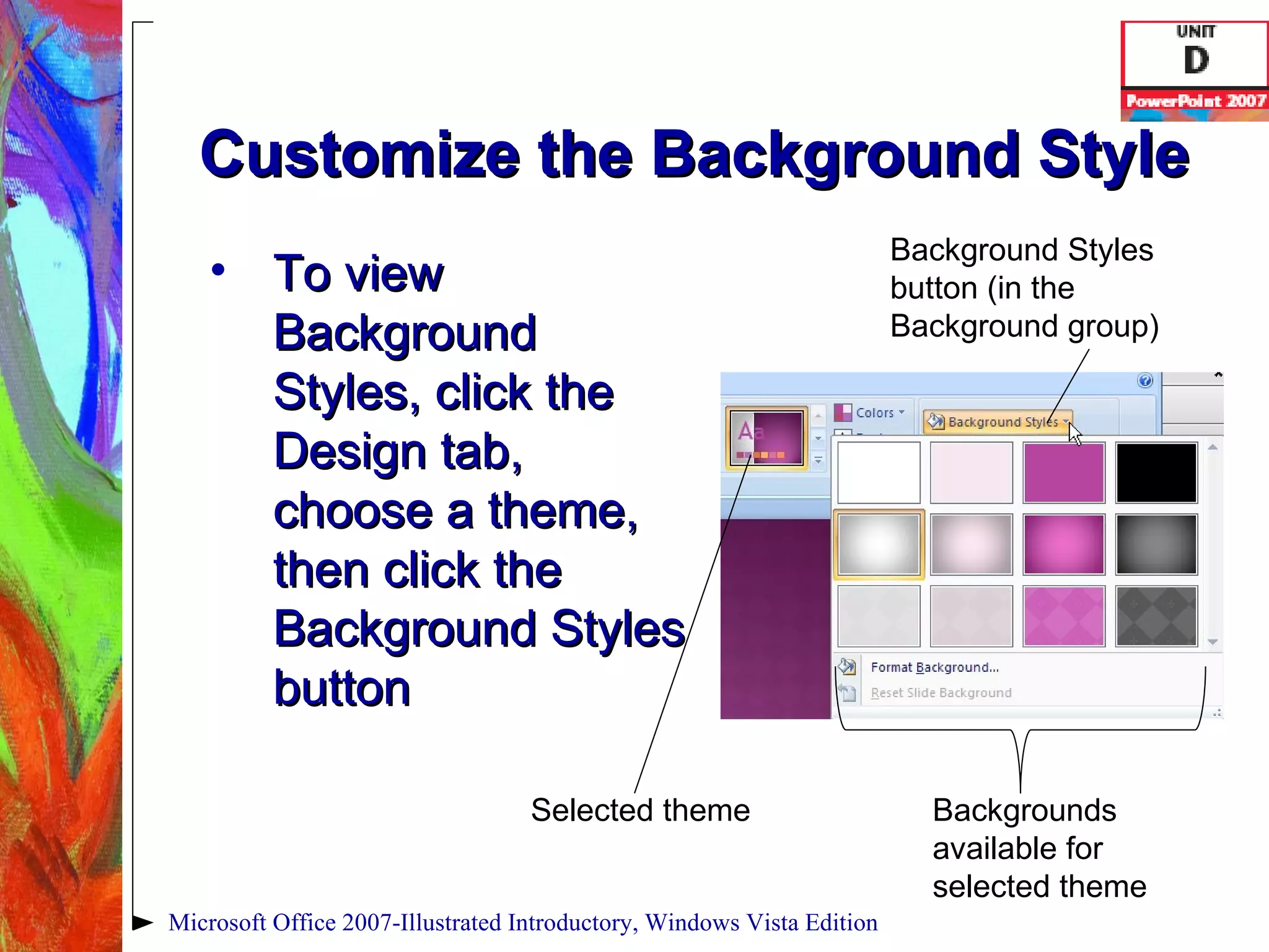 Customize the Background Style To view Background Styles, click the Design tab, choose a theme, then click the Background Styles button Microsoft Office 2007-Illustrated Introductory, Windows Vista Edition Background Styles button (in the Background group) Selected theme Backgrounds available for selected theme 