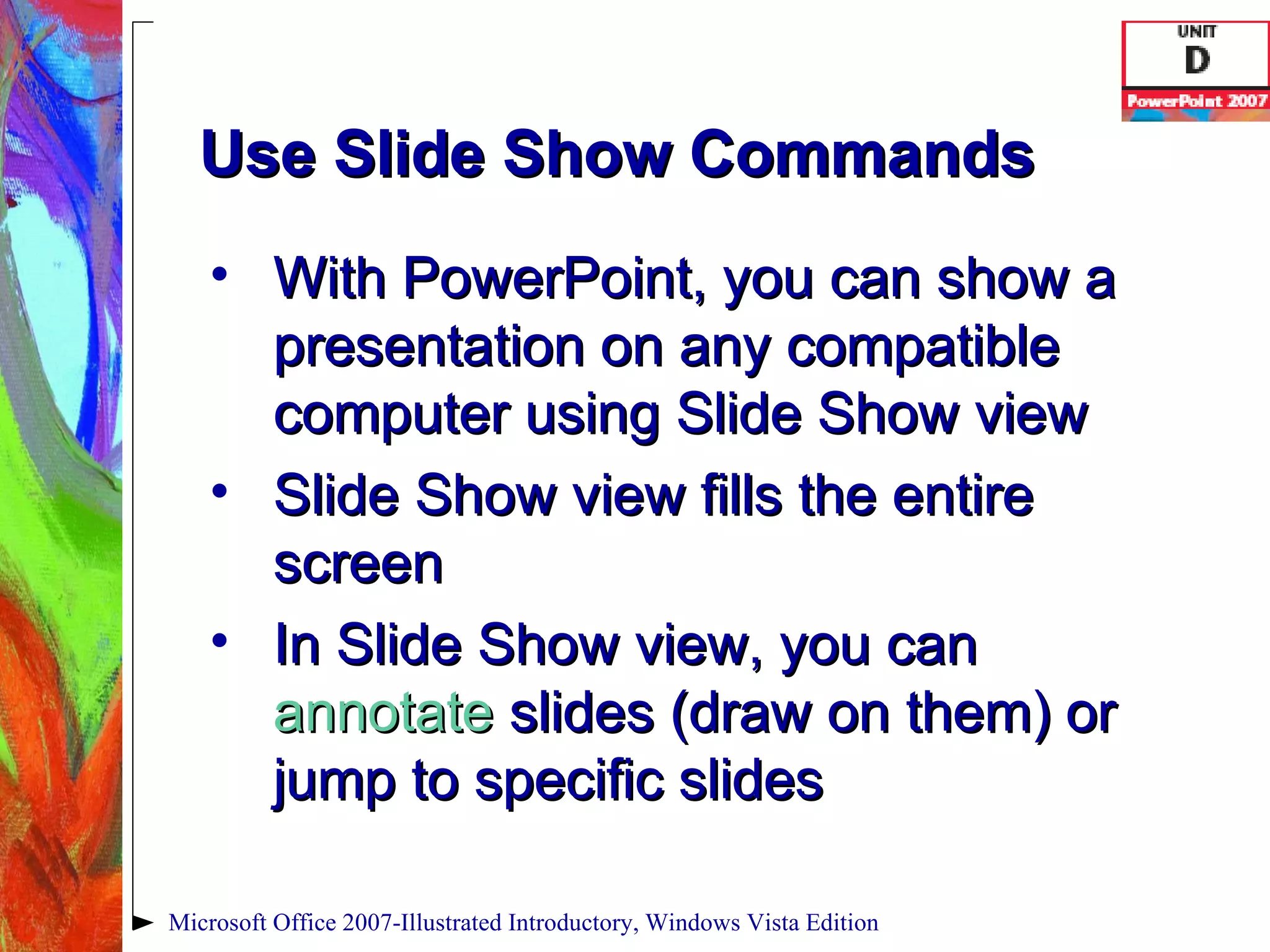 Use Slide Show Commands With PowerPoint, you can show a presentation on any compatible computer using Slide Show view Slide Show view fills the entire screen In Slide Show view, you can  annotate  slides (draw on them) or jump to specific slides Microsoft Office 2007-Illustrated Introductory, Windows Vista Edition 