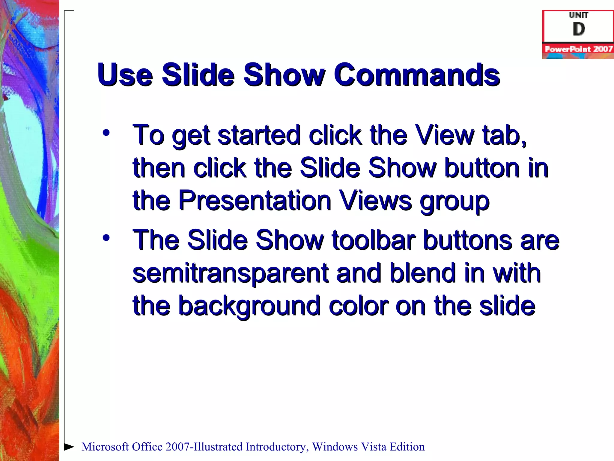 Use Slide Show Commands To get started click the View tab, then click the Slide Show button in the Presentation Views group The Slide Show toolbar buttons are semitransparent and blend in with the background color on the slide Microsoft Office 2007-Illustrated Introductory, Windows Vista Edition 