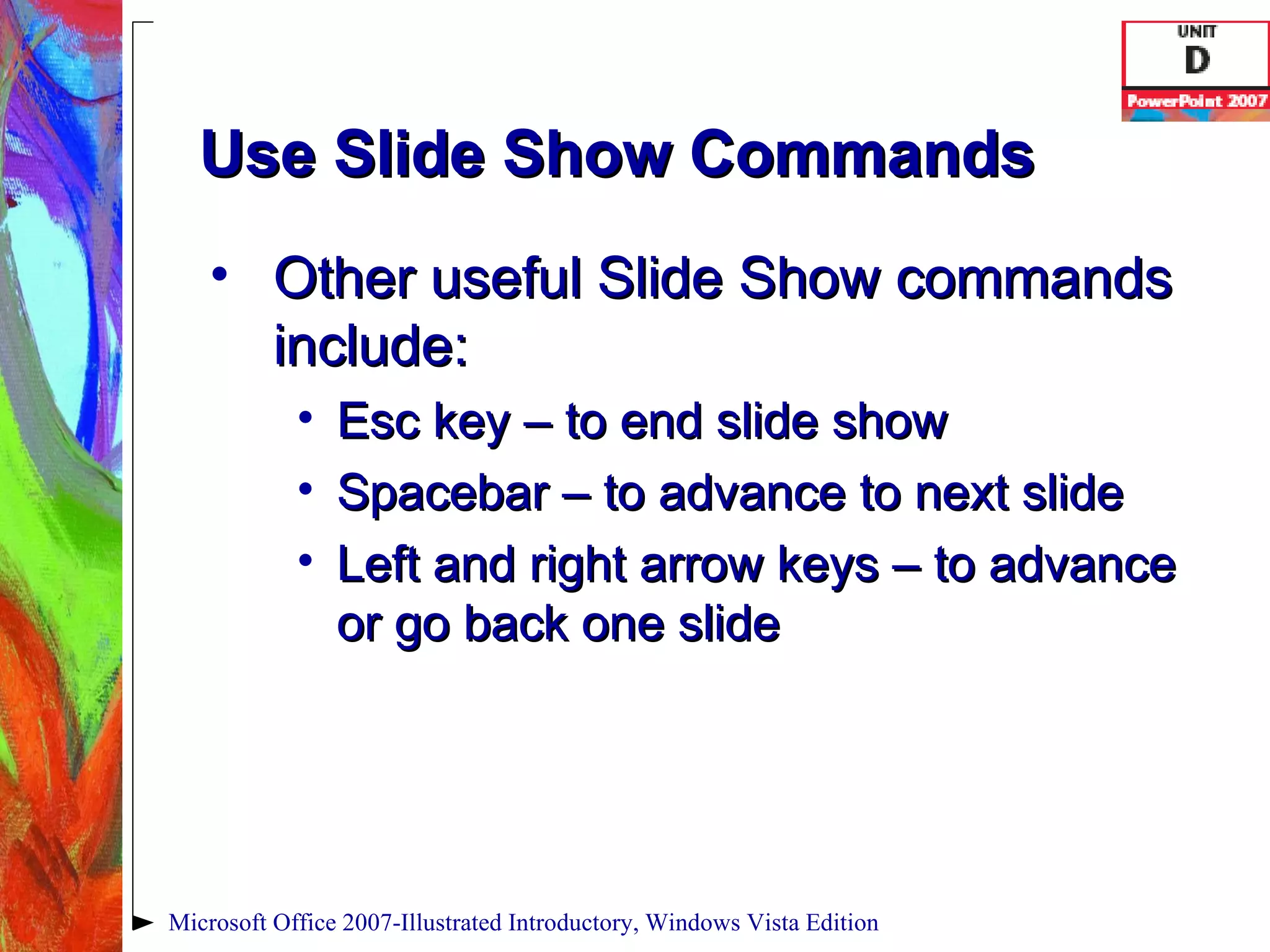 Use Slide Show Commands Other useful Slide Show commands include: Esc key – to end slide show Spacebar – to advance to next slide Left and right arrow keys – to advance or go back one slide Microsoft Office 2007-Illustrated Introductory, Windows Vista Edition 