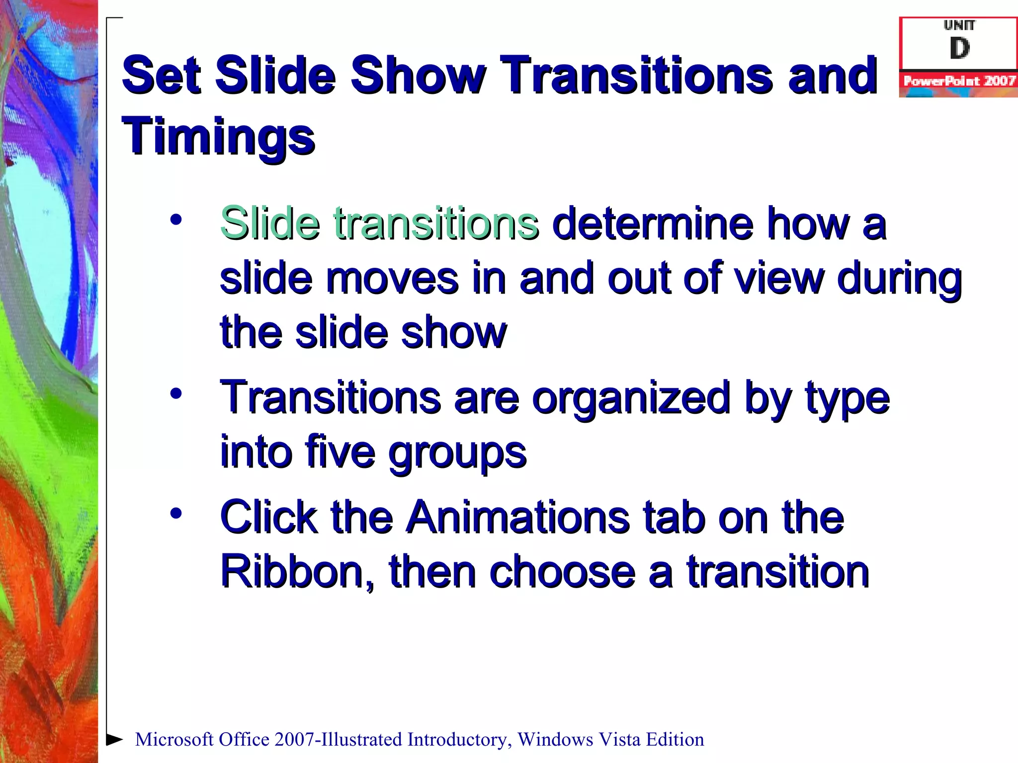 Set Slide Show Transitions and Timings Slide transitions   determine how a slide moves in and out of view during the slide show Transitions are organized by type into five groups Click the Animations tab on the Ribbon, then choose a transition Microsoft Office 2007-Illustrated Introductory, Windows Vista Edition 