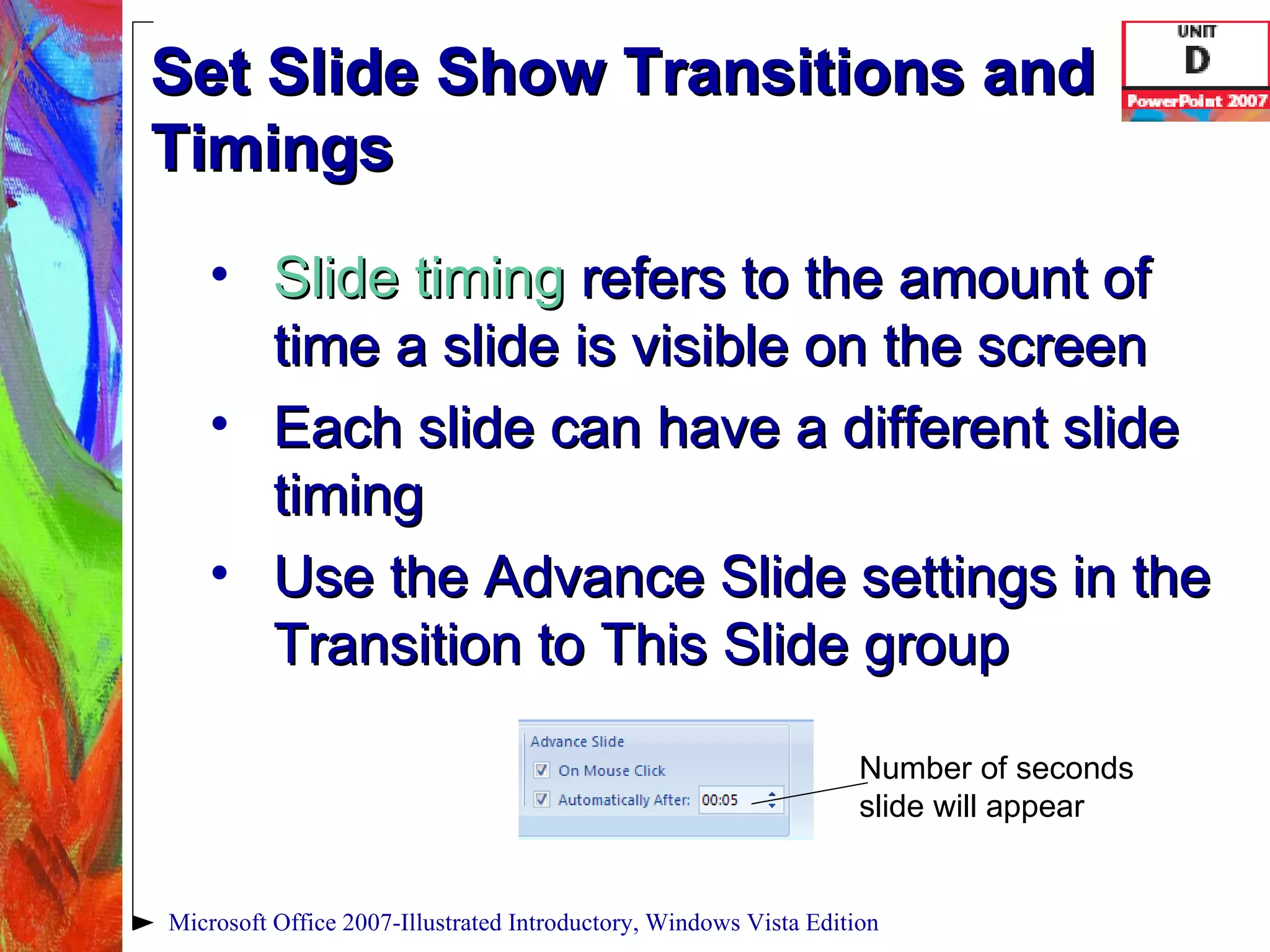 Set Slide Show Transitions and Timings Slide timing   refers to the amount of time a slide is visible on the screen Each slide can have a different slide timing Use the Advance Slide settings in the Transition to This Slide group Microsoft Office 2007-Illustrated Introductory, Windows Vista Edition Number of seconds slide will appear 