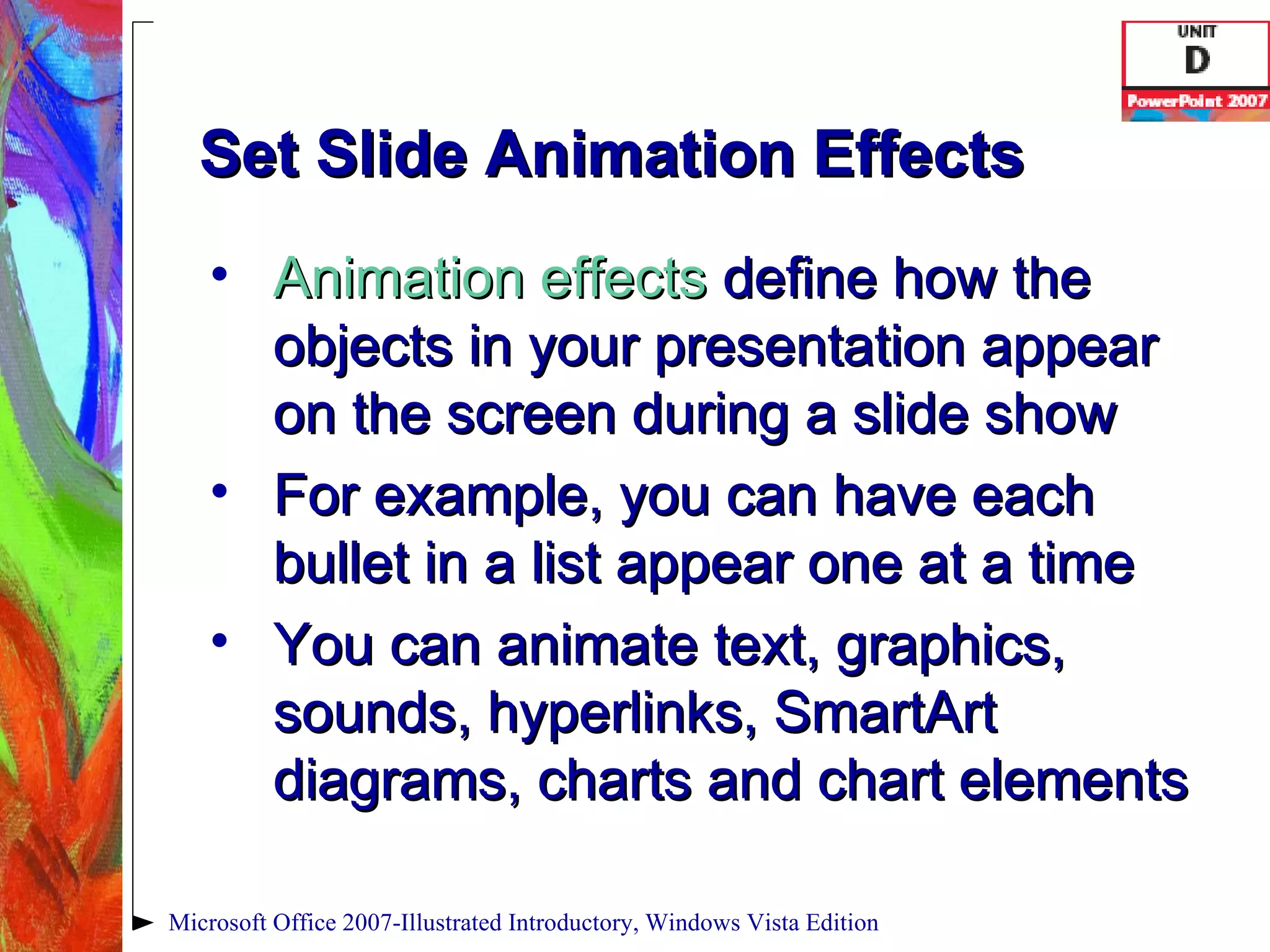 Set Slide Animation Effects Animation effects   define how the objects in your presentation appear on the screen during a slide show For example, you can have each bullet in a list appear one at a time You can animate text, graphics, sounds, hyperlinks, SmartArt diagrams, charts and chart elements Microsoft Office 2007-Illustrated Introductory, Windows Vista Edition 
