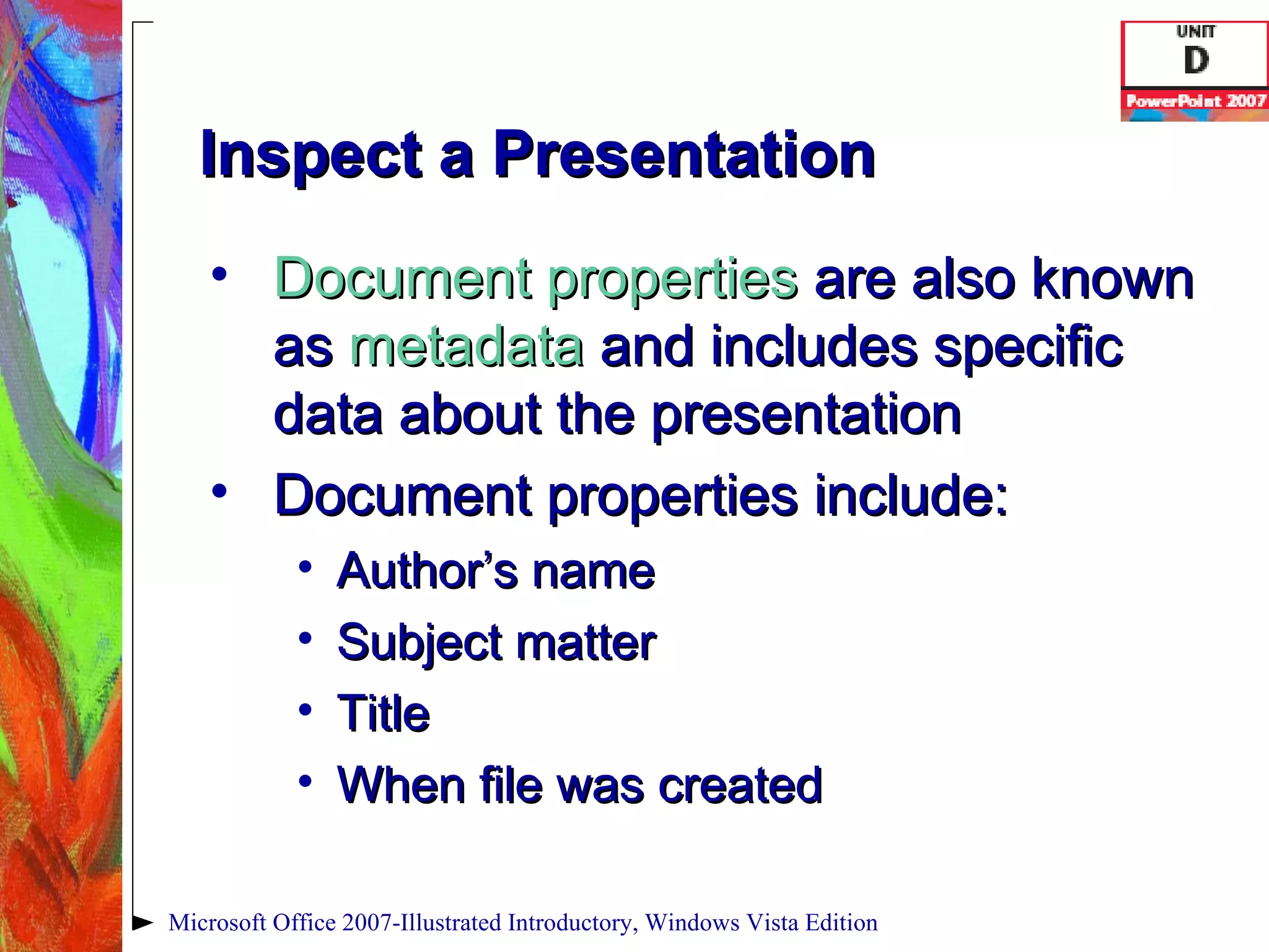 Inspect a Presentation Document properties  are also known as  metadata  and includes specific data about the presentation Document properties include: Author’s name Subject matter Title When file was created Microsoft Office 2007-Illustrated Introductory, Windows Vista Edition 