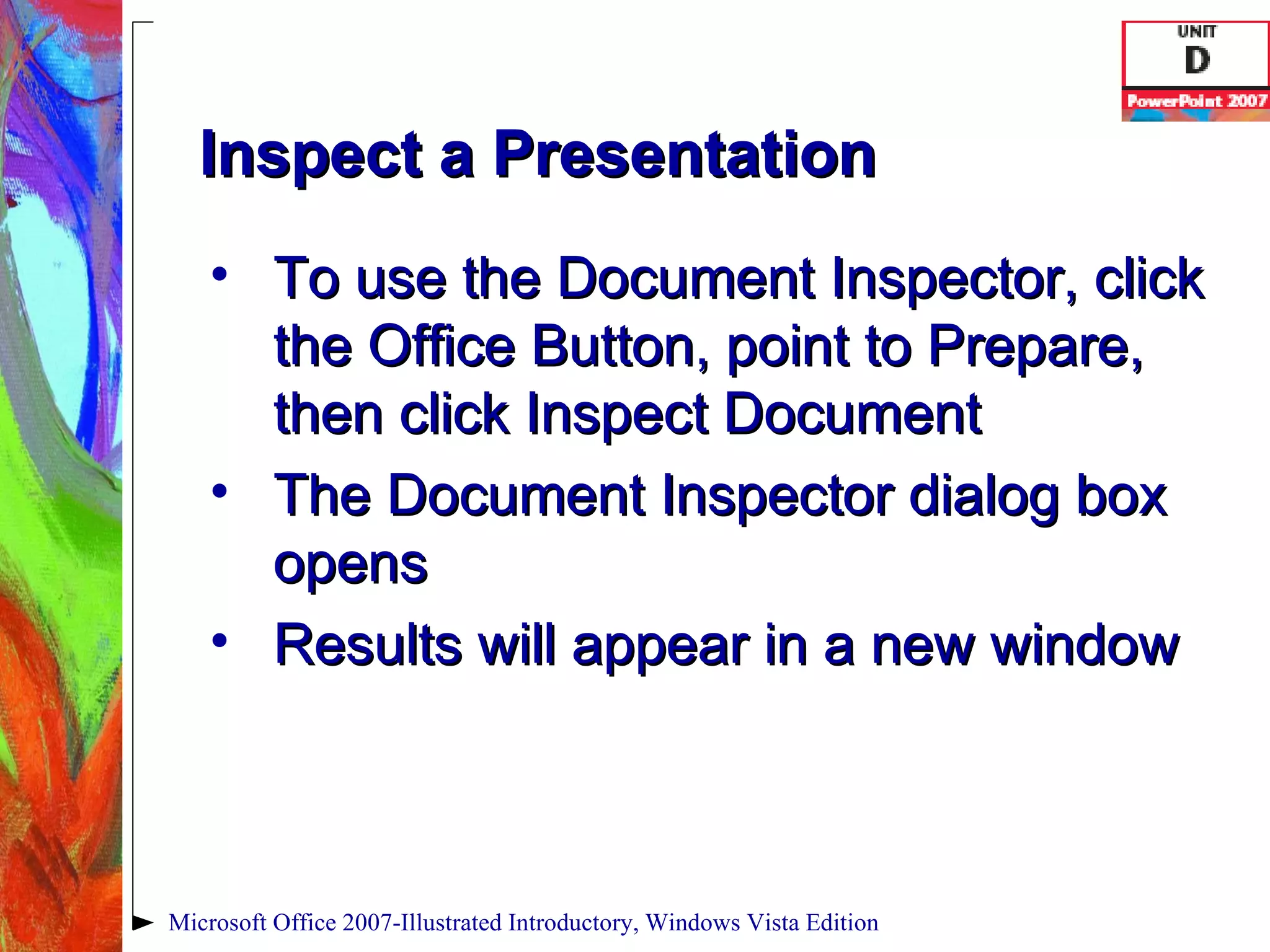 Inspect a Presentation To use the Document Inspector, click the Office Button, point to Prepare, then click Inspect Document The Document Inspector dialog box opens Results will appear in a new window Microsoft Office 2007-Illustrated Introductory, Windows Vista Edition 