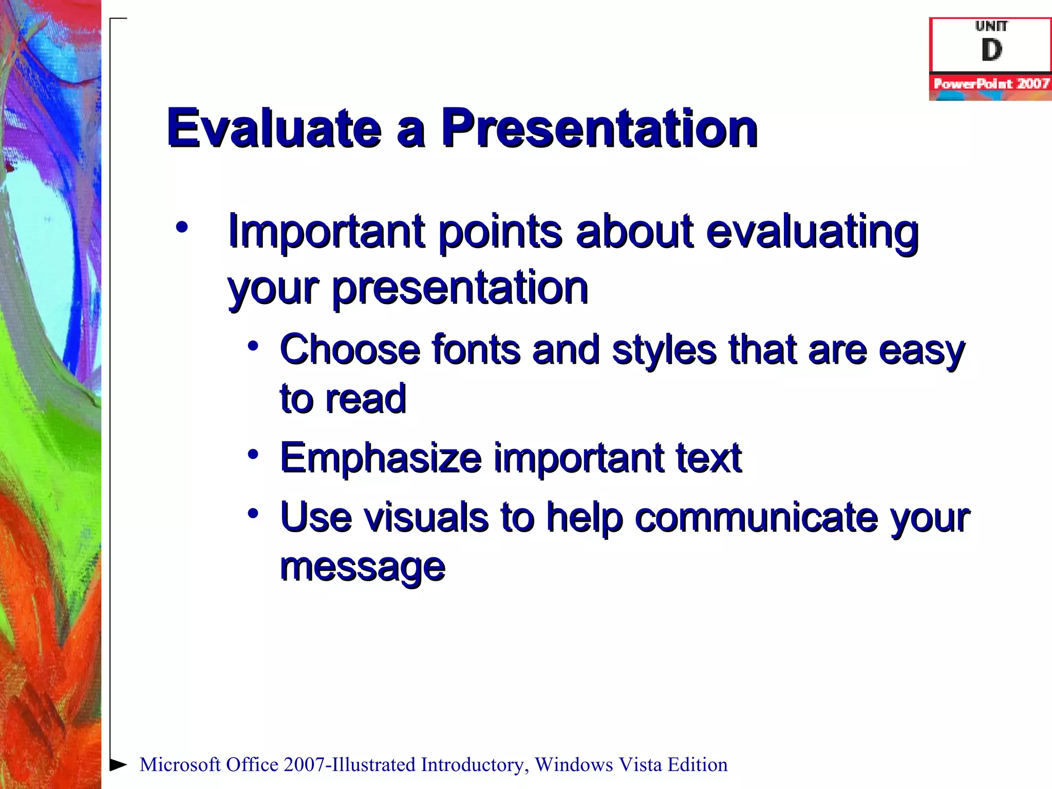 Evaluate a Presentation Important points about evaluating your presentation Choose fonts and styles that are easy to read Emphasize important text Use visuals to help communicate your message Microsoft Office 2007-Illustrated Introductory, Windows Vista Edition 